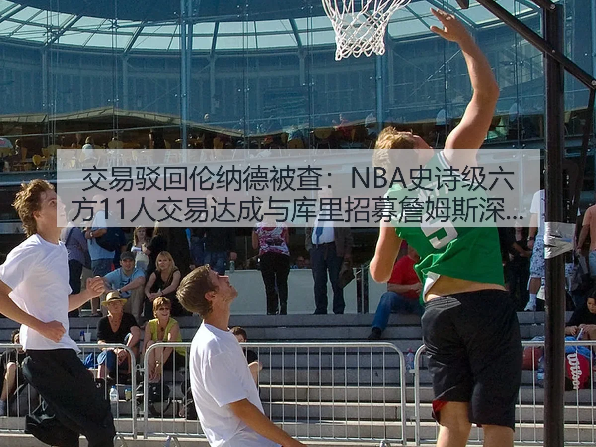 交易驳回伦纳德被查：NBA史诗级六方11人交易达成与库里招募詹姆斯深度观察